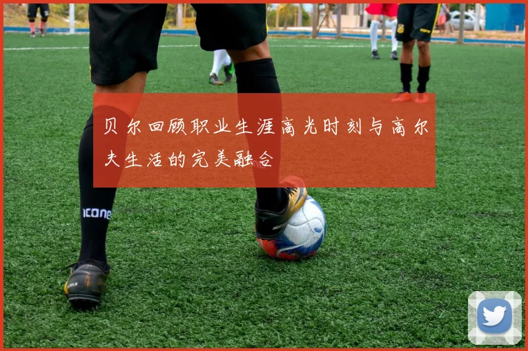 贝尔回顾职业生涯高光时刻与高尔夫生活的完美融合