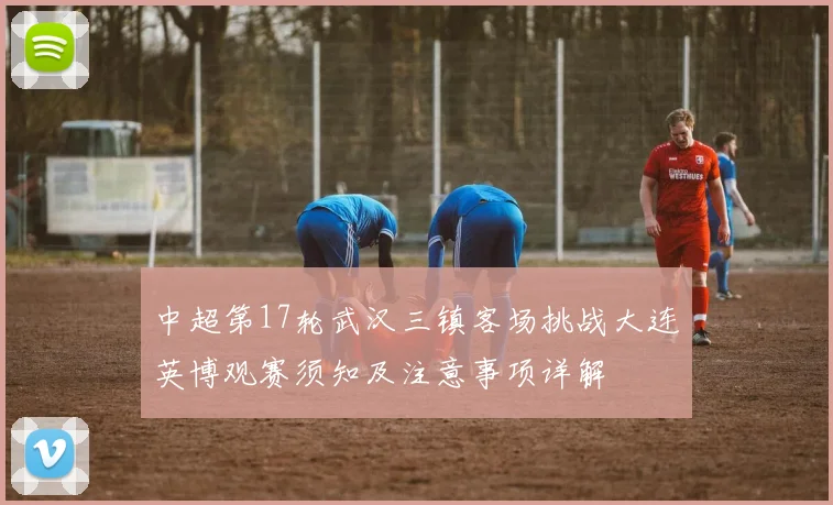 中超第17轮武汉三镇客场挑战大连英博观赛须知及注意事项详解