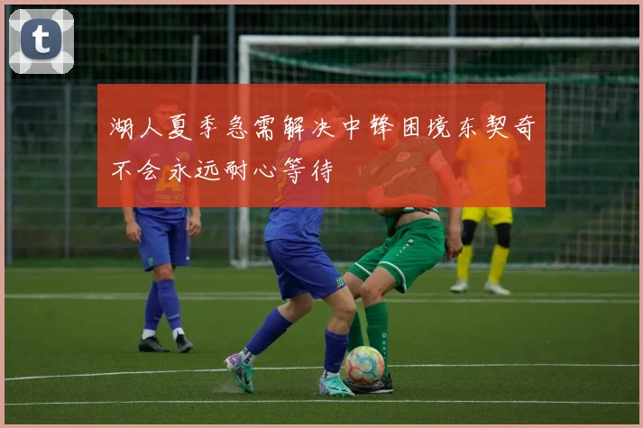 湖人夏季急需解决中锋困境东契奇不会永远耐心等待