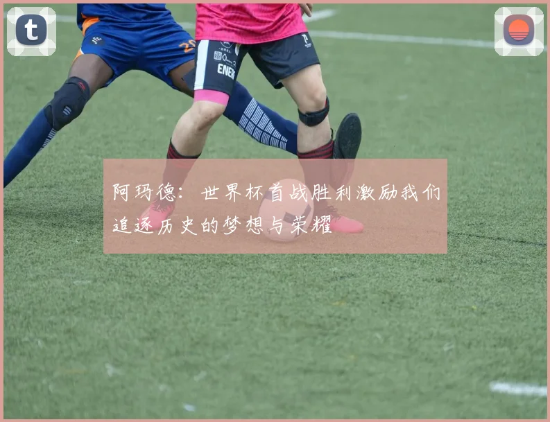 阿玛德：世界杯首战胜利激励我们追逐历史的梦想与荣耀