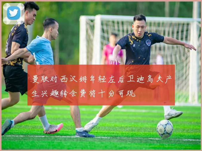 曼联对西汉姆年轻左后卫迪乌夫产生兴趣转会费将十分可观