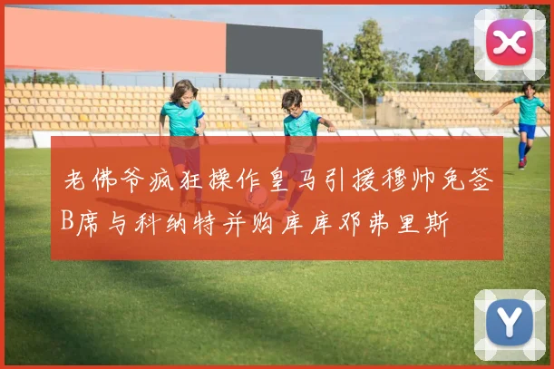 老佛爷疯狂操作皇马引援穆帅免签B席与科纳特并购库库邓弗里斯
