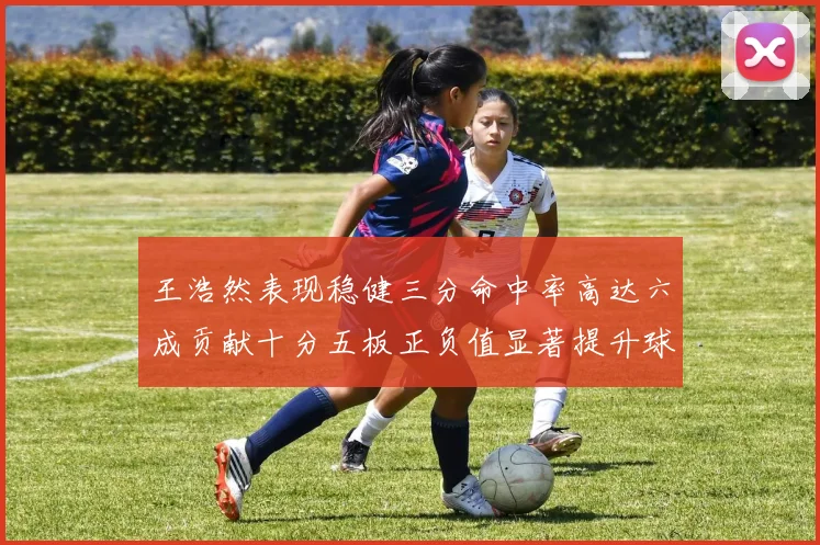 王浩然表现稳健三分命中率高达六成贡献十分五板正负值显著提升球队表现