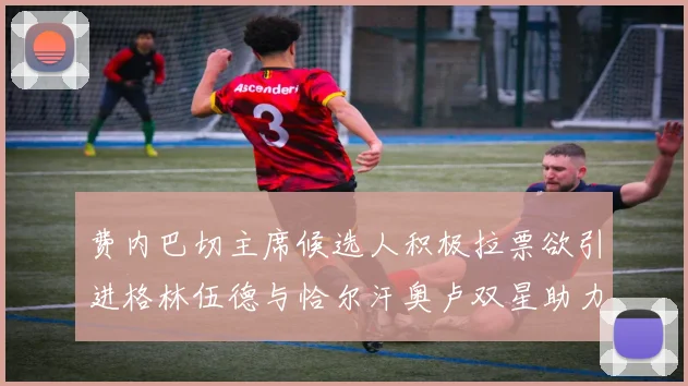 费内巴切主席候选人积极拉票欲引进格林伍德与恰尔汗奥卢双星助力球队