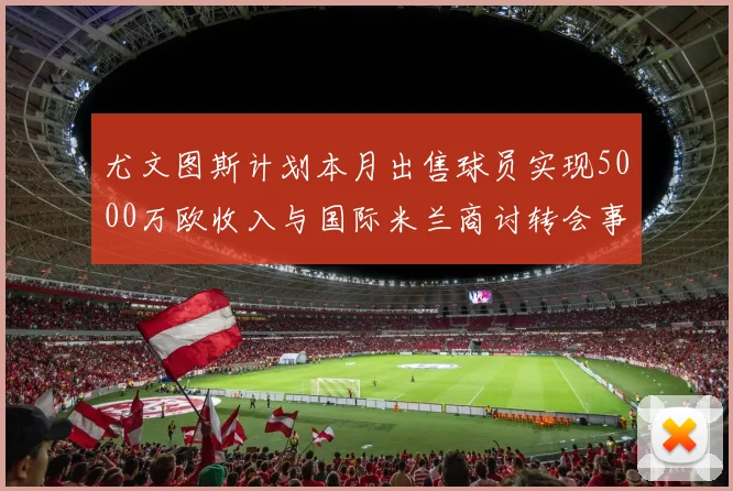 尤文图斯计划本月出售球员实现5000万欧收入与国际米兰商讨转会事宜