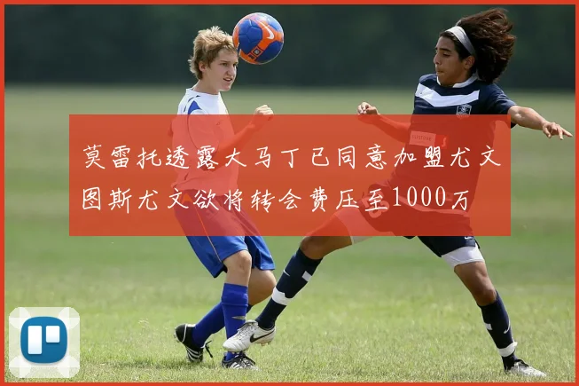 莫雷托透露大马丁已同意加盟尤文图斯尤文欲将转会费压至1000万