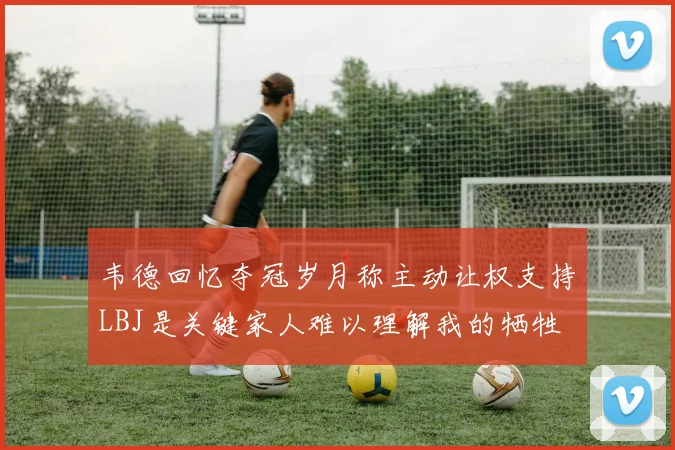 韦德回忆夺冠岁月称主动让权支持LBJ是关键家人难以理解我的牺牲