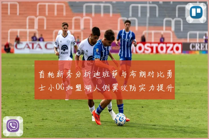 首轮新秀分析迪班萨与布朗对比勇士小OG加盟湖人侧翼攻防实力提升