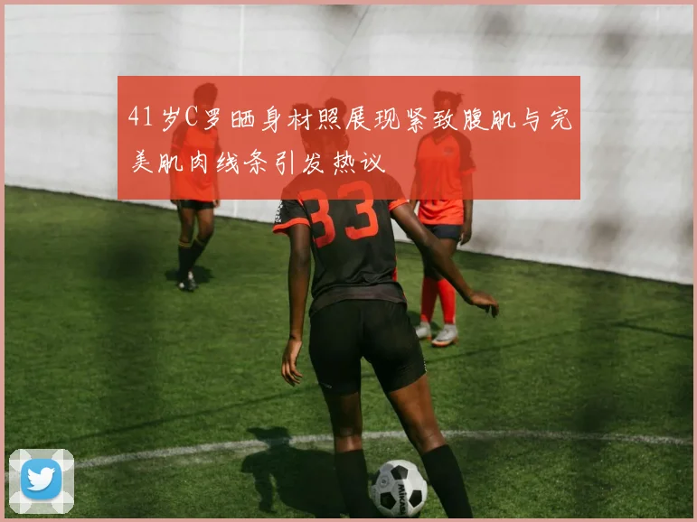 41岁C罗晒身材照展现紧致腹肌与完美肌肉线条引发热议