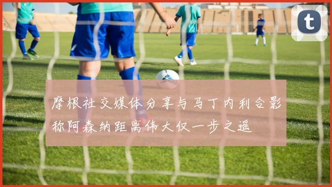 摩根社交媒体分享与马丁内利合影称阿森纳距离伟大仅一步之遥