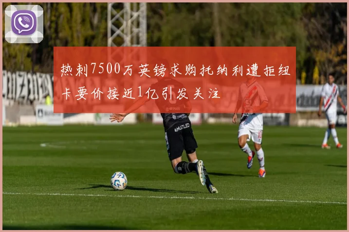 热刺7500万英镑求购托纳利遭拒纽卡要价接近1亿引发关注