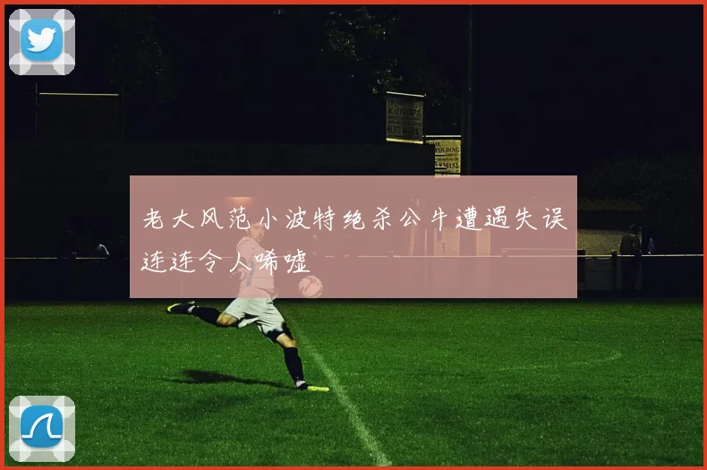 老大风范小波特绝杀公牛遭遇失误连连令人唏嘘