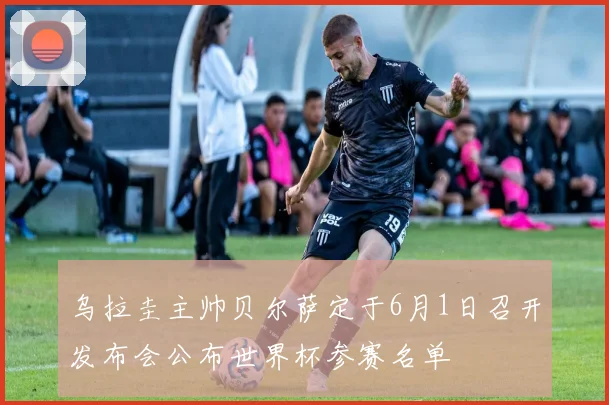 乌拉圭主帅贝尔萨定于6月1日召开发布会公布世界杯参赛名单