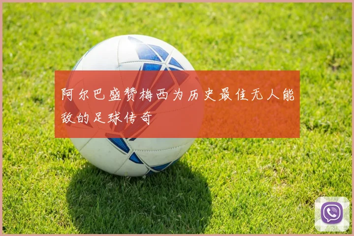 阿尔巴盛赞梅西为历史最佳无人能敌的足球传奇