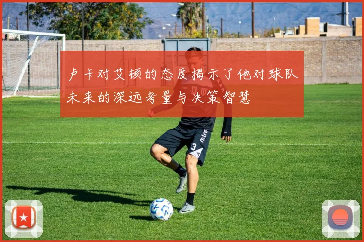 卢卡对艾顿的态度揭示了他对球队未来的深远考量与决策智慧