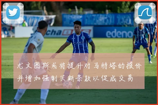 尤文图斯或将提升对马特塔的报价并增加强制买断条款以促成交易