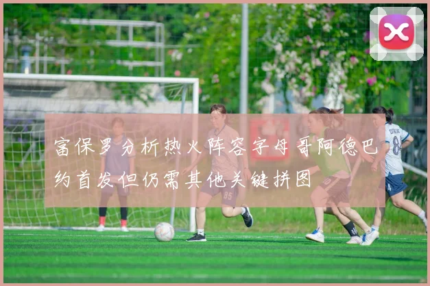富保罗分析热火阵容字母哥阿德巴约首发但仍需其他关键拼图